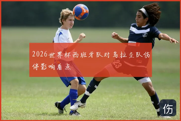 2026世界杯西班牙队对乌拉圭队伤停影响看点